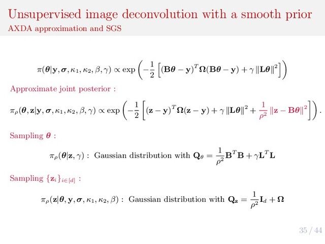 35 / 44
Unsupervised image deconvolution with a smooth prior
AXDA approximation and SGS
π(θ|y, σ, κ1
, κ2
, β, γ) ∝ exp −
1
2
(Bθ − y)T Ω(Bθ − y) + γ Lθ 2
Approximate joint posterior :
πρ
(θ, z|y, σ, κ1
, κ2
, β, γ) ∝ exp −
1
2
(z − y)T Ω(z − y) + γ Lθ 2 +
1
ρ2
z − Bθ 2 .
Sampling θ :
πρ
(θ|z, γ) : Gaussian distribution with Qθ
=
1
ρ2
BT B + γLT L
Sampling {zi
}i∈[d]
:
πρ
(z|θ, y, σ, κ1
, κ2
, β) : Gaussian distribution with Qz
=
1
ρ2
Id
+ Ω
