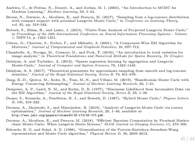 45 / 44
Andrieu, C., de Freitas, N., Doucet, A., and Jordan, M. I. (2003), “An Introduction to MCMC for
Machine Learning,” Machine Learning, 50, 5–43.
Brosse, N., Durmus, A., Moulines, E., and Pereyra, M. (2017), “Sampling from a log-concave distribution
with compact support with proximal Langevin Monte Carlo,” in Conference on Learning Theory,
vol. 65, pp. 319–342.
Bubeck, S., Eldan, R., and Lehec, J. (2015), “Finite-Time Analysis of Projected Langevin Monte Carlo,”
in Proceedings of the 28th International Conference on Neural Information Processing Systems - Volume
1, NIPS’15, p. 1243–1251.
Celeux, G., Chretien, S., Forbes, F., and Mkhadri, A. (2001), “A Component-Wise EM Algorithm for
Mixtures,” Journal of Computational and Graphical Statistics, 10, 697–712.
Chambolle, A., Novaga, M., Cremers, D., and Pock, T. (2010), “An introduction to total variation for
image analysis,” in Theoretical Foundations and Numerical Methods for Sparse Recovery, De Gruyter.
Dalalyan, A. and Tsybakov, A. (2012), “Sparse regression learning by aggregation and Langevin
Monte-Carlo,” Journal of Computer and System Sciences, 78, 1423–1443.
Dalalyan, A. S. (2017), “Theoretical guarantees for approximate sampling from smooth and log-concave
densities,” Journal of the Royal Statistical Society, Series B, 79, 651–676.
Dang, K.-D., Quiroz, M., Kohn, R., Tran, M.-N., and Villani, M. (2019), “Hamiltonian Monte Carlo with
Energy Conserving Subsampling,” Journal of Machine Learning Research, 20, 1–31.
Dempster, A. P., Laird, N. M., and Rubin, D. B. (1977), “Maximum Likelihood from Incomplete Data via
the EM Algorithm,” Journal of the Royal Statistical Society, Series B, 39, 1–38.
Duane, S., Kennedy, A., Pendleton, B. J., and Roweth, D. (1987), “Hybrid Monte Carlo,” Physics Letters
B, 195, 216–222.
Durmus, A., Majewski, S., and Miasojedow, B. (2019), “Analysis of Langevin Monte Carlo via convex
optimization,” Journal of Machine Learning Research, 20, 1–46, available at
http://www.jmlr.org/papers/volume20/18-173/18-173.pdf.
Durmus, A., Moulines, E., and Pereyra, M. (2018), “Eﬃcient Bayesian Computation by Proximal Markov
chain Monte Carlo: When Langevin Meets Moreau,” SIAM Journal on Imaging Sciences, 11, 473–506.
Edwards, R. G. and Sokal, A. D. (1988), “Generalization of the Fortuin-Kasteleyn-Swendsen-Wang
representation and Monte Carlo algorithm,” Physical Review D, 38, 2009–2012.
