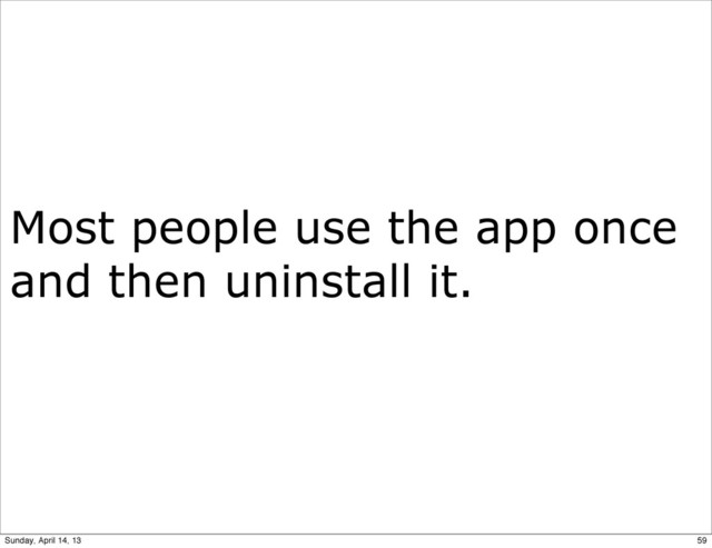 Most people use the app once
and then uninstall it.
59
Sunday, April 14, 13
