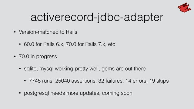 activerecord-jdbc-adapter
• Version-matched to Rails


• 60.0 for Rails 6.x, 70.0 for Rails 7.x, etc


• 70.0 in progress


• sqlite, mysql working pretty well, gems are out there


• 7745 runs, 25040 assertions, 32 failures, 14 errors, 19 skips


• postgresql needs more updates, coming soon
