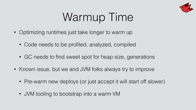 Warmup Time
• Optimizing runtimes just take longer to warm up


• Code needs to be pro
fi
led, analyzed, compiled


• GC needs to
fi
nd sweet spot for heap size, generations


• Known issue, but we and JVM folks always try to improve


• Pre-warm new deploys (or just accept it will start off slower)


• JVM tooling to bootstrap into a warm VM
