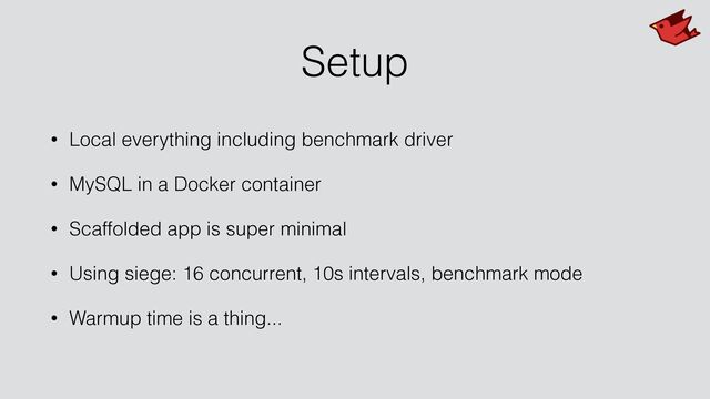 Setup
• Local everything including benchmark driver


• MySQL in a Docker container


• Scaffolded app is super minimal


• Using siege: 16 concurrent, 10s intervals, benchmark mode


• Warmup time is a thing...
