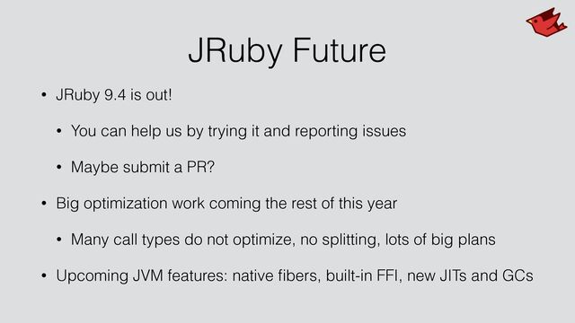 JRuby Future
• JRuby 9.4 is out!


• You can help us by trying it and reporting issues


• Maybe submit a PR?


• Big optimization work coming the rest of this year


• Many call types do not optimize, no splitting, lots of big plans


• Upcoming JVM features: native
fi
bers, built-in FFI, new JITs and GCs
