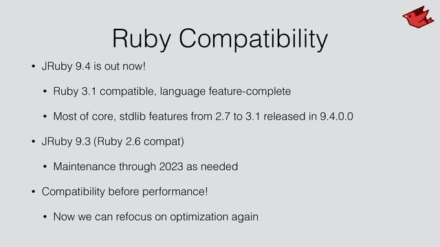 Ruby Compatibility
• JRuby 9.4 is out now!


• Ruby 3.1 compatible, language feature-complete


• Most of core, stdlib features from 2.7 to 3.1 released in 9.4.0.0


• JRuby 9.3 (Ruby 2.6 compat)


• Maintenance through 2023 as needed


• Compatibility before performance!


• Now we can refocus on optimization again
