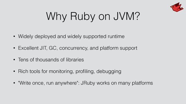Why Ruby on JVM?
• Widely deployed and widely supported runtime


• Excellent JIT, GC, concurrency, and platform support


• Tens of thousands of libraries


• Rich tools for monitoring, pro
fi
ling, debugging


• "Write once, run anywhere": JRuby works on many platforms
