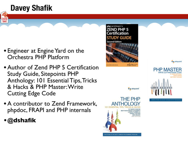 •Engineer at Engine Yard on the
Orchestra PHP Platform
•Author of Zend PHP 5 Certiﬁcation
Study Guide, Sitepoints PHP
Anthology: 101 Essential Tips, Tricks
& Hacks & PHP Master: Write
Cutting Edge Code
•A contributor to Zend Framework,
phpdoc, FRAPI and PHP internals
•@dshaﬁk
Davey Shaﬁk
