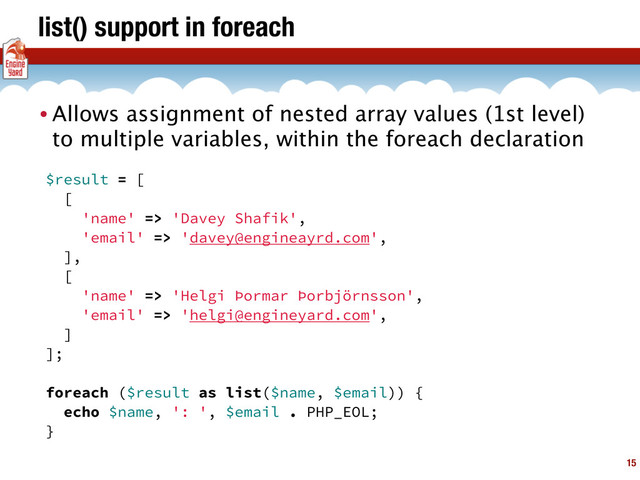 list() support in foreach
15
• Allows assignment of nested array values (1st level)
to multiple variables, within the foreach declaration
$result = [
[
'name' => 'Davey Shafik',
'email' => 'davey@engineayrd.com',
],
[
'name' => 'Helgi Þormar Þorbjörnsson',
'email' => 'helgi@engineyard.com',
]
];
foreach ($result as list($name, $email)) {
echo $name, ': ', $email . PHP_EOL;
}
