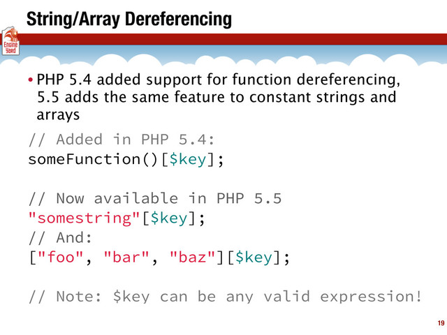String/Array Dereferencing
19
• PHP 5.4 added support for function dereferencing,
5.5 adds the same feature to constant strings and
arrays
// Added in PHP 5.4:
someFunction()[$key];
// Now available in PHP 5.5
"somestring"[$key];
// And:
["foo", "bar", "baz"][$key];
// Note: $key can be any valid expression!
