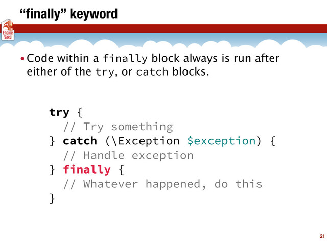 “ﬁnally” keyword
21
• Code within a finally block always is run after
either of the try, or catch blocks.
try {
// Try something
} catch (\Exception $exception) {
// Handle exception
} finally {
// Whatever happened, do this
}
