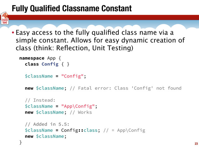 Fully Qualiﬁed Classname Constant
23
• Easy access to the fully qualiﬁed class name via a
simple constant. Allows for easy dynamic creation of
class (think: Reﬂection, Unit Testing)
namespace App {
class Config { }
$className = "Config";
new $className; // Fatal error: Class 'Config' not found
// Instead:
$className = "App\Config";
new $className; // Works
// Added in 5.5:
$className = Config::class; // = App\Config
new $className;
}
