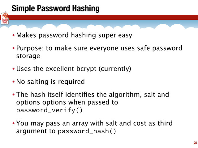 Simple Password Hashing
• Makes password hashing super easy
• Purpose: to make sure everyone uses safe password
storage
• Uses the excellent bcrypt (currently)
• No salting is required
• The hash itself identiﬁes the algorithm, salt and
options options when passed to
password_verify()
• You may pass an array with salt and cost as third
argument to password_hash()
25
