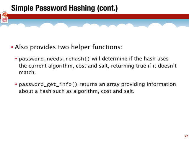 Simple Password Hashing (cont.)
• Also provides two helper functions:
• password_needs_rehash() will determine if the hash uses
the current algorithm, cost and salt, returning true if it doesn’t
match.
• password_get_info() returns an array providing information
about a hash such as algorithm, cost and salt.
27
