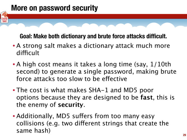More on password security
• A strong salt makes a dictionary attack much more
difficult
• A high cost means it takes a long time (say, 1/10th
second) to generate a single password, making brute
force attacks too slow to be effective
• The cost is what makes SHA-1 and MD5 poor
options because they are designed to be fast, this is
the enemy of security.
• Additionally, MD5 suffers from too many easy
collisions (e.g. two different strings that create the
same hash)
29
Goal: Make both dictionary and brute force attacks difﬁcult.
