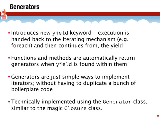 Generators
• Introduces new yield keyword - execution is
handed back to the iterating mechanism (e.g.
foreach) and then continues from, the yield
• Functions and methods are automatically return
generators when yield is found within them
• Generators are just simple ways to implement
iterators; without having to duplicate a bunch of
boilerplate code
• Technically implemented using the Generator class,
similar to the magic Closure class.
31
