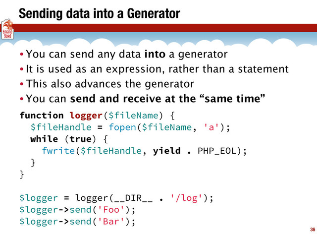 Sending data into a Generator
• You can send any data into a generator
• It is used as an expression, rather than a statement
• This also advances the generator
• You can send and receive at the “same time”
36
function logger($fileName) {
$fileHandle = fopen($fileName, 'a');
while (true) {
fwrite($fileHandle, yield . PHP_EOL);
}
}
$logger = logger(__DIR__ . '/log');
$logger->send('Foo');
$logger->send('Bar');
