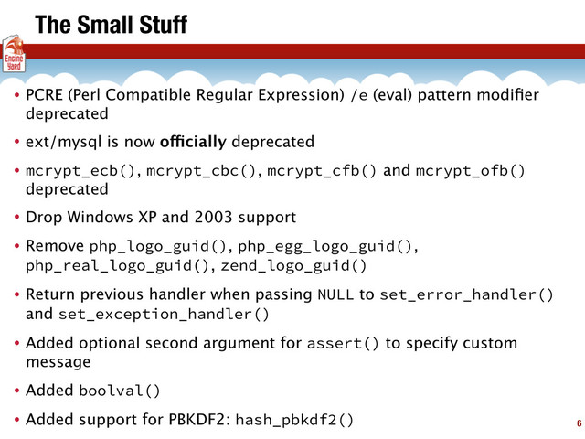 The Small Stuff
• PCRE (Perl Compatible Regular Expression) /e (eval) pattern modiﬁer
deprecated
• ext/mysql is now officially deprecated
• mcrypt_ecb(), mcrypt_cbc(), mcrypt_cfb() and mcrypt_ofb()
deprecated
• Drop Windows XP and 2003 support
• Remove php_logo_guid(), php_egg_logo_guid(),
php_real_logo_guid(), zend_logo_guid()
• Return previous handler when passing NULL to set_error_handler()
and set_exception_handler()
• Added optional second argument for assert() to specify custom
message
• Added boolval()
• Added support for PBKDF2: hash_pbkdf2() 6
