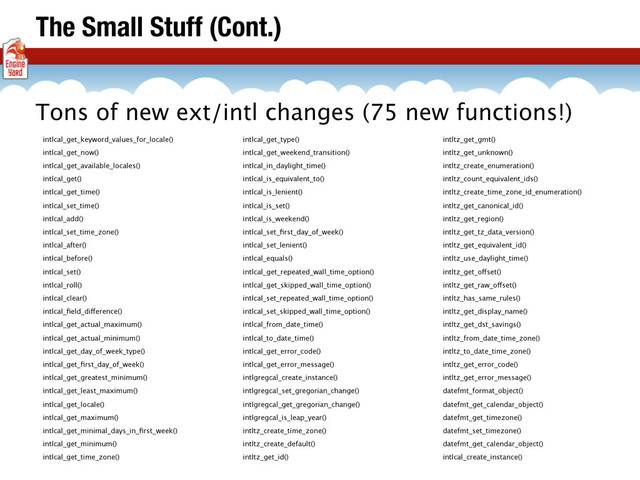 The Small Stuff (Cont.)
intlcal_get_keyword_values_for_locale()
intlcal_get_now()
intlcal_get_available_locales()
intlcal_get()
intlcal_get_time()
intlcal_set_time()
intlcal_add()
intlcal_set_time_zone()
intlcal_after()
intlcal_before()
intlcal_set()
intlcal_roll()
intlcal_clear()
intlcal_ﬁeld_difference()
intlcal_get_actual_maximum()
intlcal_get_actual_minimum()
intlcal_get_day_of_week_type()
intlcal_get_ﬁrst_day_of_week()
intlcal_get_greatest_minimum()
intlcal_get_least_maximum()
intlcal_get_locale()
intlcal_get_maximum()
intlcal_get_minimal_days_in_ﬁrst_week()
intlcal_get_minimum()
intlcal_get_time_zone()
intlcal_get_type()
intlcal_get_weekend_transition()
intlcal_in_daylight_time()
intlcal_is_equivalent_to()
intlcal_is_lenient()
intlcal_is_set()
intlcal_is_weekend()
intlcal_set_ﬁrst_day_of_week()
intlcal_set_lenient()
intlcal_equals()
intlcal_get_repeated_wall_time_option()
intlcal_get_skipped_wall_time_option()
intlcal_set_repeated_wall_time_option()
intlcal_set_skipped_wall_time_option()
intlcal_from_date_time()
intlcal_to_date_time()
intlcal_get_error_code()
intlcal_get_error_message()
intlgregcal_create_instance()
intlgregcal_set_gregorian_change()
intlgregcal_get_gregorian_change()
intlgregcal_is_leap_year()
intltz_create_time_zone()
intltz_create_default()
intltz_get_id()
intltz_get_gmt()
intltz_get_unknown()
intltz_create_enumeration()
intltz_count_equivalent_ids()
intltz_create_time_zone_id_enumeration()
intltz_get_canonical_id()
intltz_get_region()
intltz_get_tz_data_version()
intltz_get_equivalent_id()
intltz_use_daylight_time()
intltz_get_offset()
intltz_get_raw_offset()
intltz_has_same_rules()
intltz_get_display_name()
intltz_get_dst_savings()
intltz_from_date_time_zone()
intltz_to_date_time_zone()
intltz_get_error_code()
intltz_get_error_message()
datefmt_format_object()
datefmt_get_calendar_object()
datefmt_get_timezone()
datefmt_set_timezone()
datefmt_get_calendar_object()
intlcal_create_instance()
Tons of new ext/intl changes (75 new functions!)
