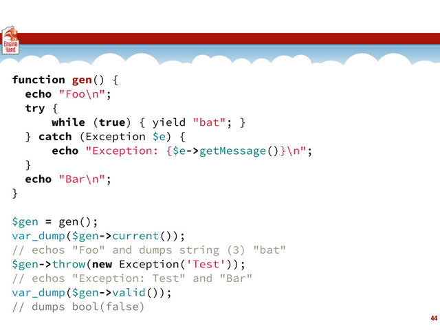 44
function gen() {
echo "Foo\n";
try {
while (true) { yield "bat"; }
} catch (Exception $e) {
echo "Exception: {$e->getMessage()}\n";
}
echo "Bar\n";
}
$gen = gen();
var_dump($gen->current());
// echos "Foo" and dumps string (3) "bat"
$gen->throw(new Exception('Test'));
// echos "Exception: Test" and "Bar"
var_dump($gen->valid());
// dumps bool(false)
