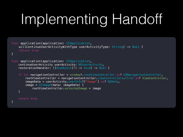 Implementing Handoff
func application(application: UIApplication,
willContinueUserActivityWithType userActivityType: String) -> Bool {
return true
}
func application(application: UIApplication,
continueUserActivity userActivity: NSUserActivity,
restorationHandler: ([AnyObject]!) -> Void) -> Bool {
if let navigationController = window?.rootViewController as? UINavigationController,
rootViewController = navigationController.viewControllers.first as? ViewController,
imageData = userActivity.userInfo?["Image"] as? NSData,
image = UIImage(data: imageData) {
rootViewController.selectedImage = image
}
return true
}
