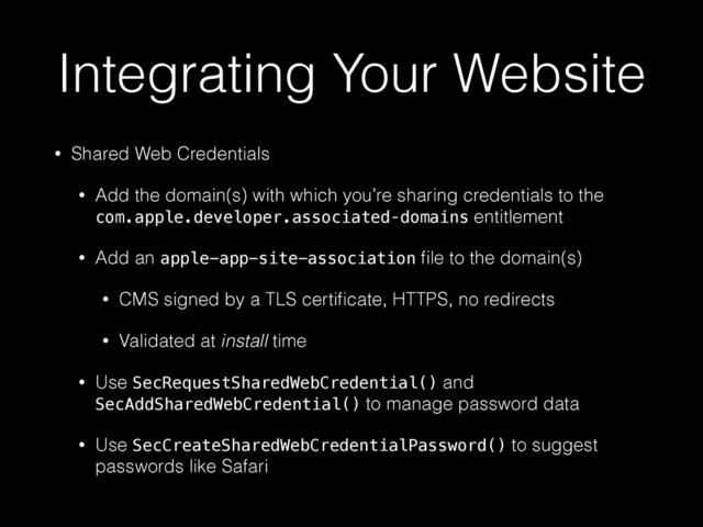 Integrating Your Website
• Shared Web Credentials
• Add the domain(s) with which you’re sharing credentials to the
com.apple.developer.associated‑domains entitlement
• Add an apple-app-site-association ﬁle to the domain(s)
• CMS signed by a TLS certiﬁcate, HTTPS, no redirects
• Validated at install time
• Use SecRequestSharedWebCredential() and
SecAddSharedWebCredential() to manage password data
• Use SecCreateSharedWebCredentialPassword() to suggest
passwords like Safari
