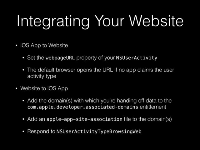 Integrating Your Website
• iOS App to Website
• Set the webpageURL property of your NSUserActivity
• The default browser opens the URL if no app claims the user
activity type
• Website to iOS App
• Add the domain(s) with which you’re handing off data to the
com.apple.developer.associated‑domains entitlement
• Add an apple-app-site-association ﬁle to the domain(s)
• Respond to NSUserActivityTypeBrowsingWeb
