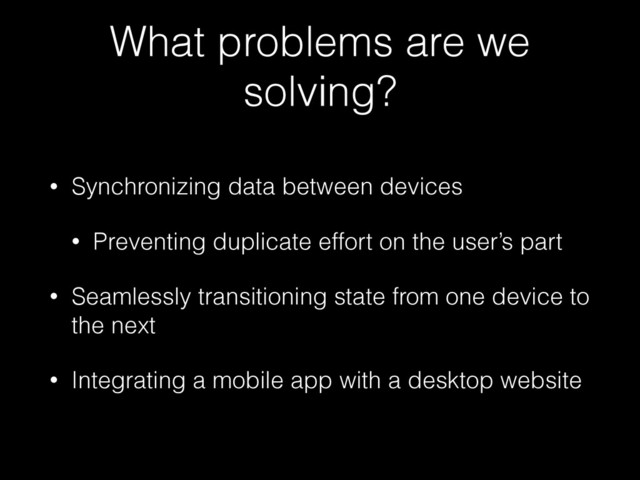 What problems are we
solving?
• Synchronizing data between devices
• Preventing duplicate effort on the user’s part
• Seamlessly transitioning state from one device to
the next
• Integrating a mobile app with a desktop website

