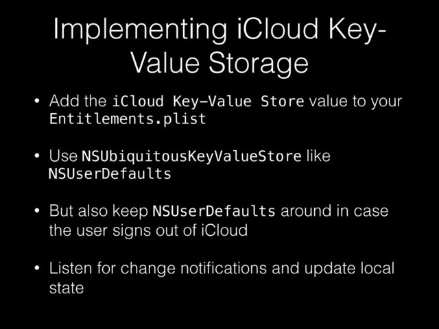 Implementing iCloud Key-
Value Storage
• Add the iCloud Key-Value Store value to your
Entitlements.plist
• Use NSUbiquitousKeyValueStore like
NSUserDefaults
• But also keep NSUserDefaults around in case
the user signs out of iCloud
• Listen for change notiﬁcations and update local
state
