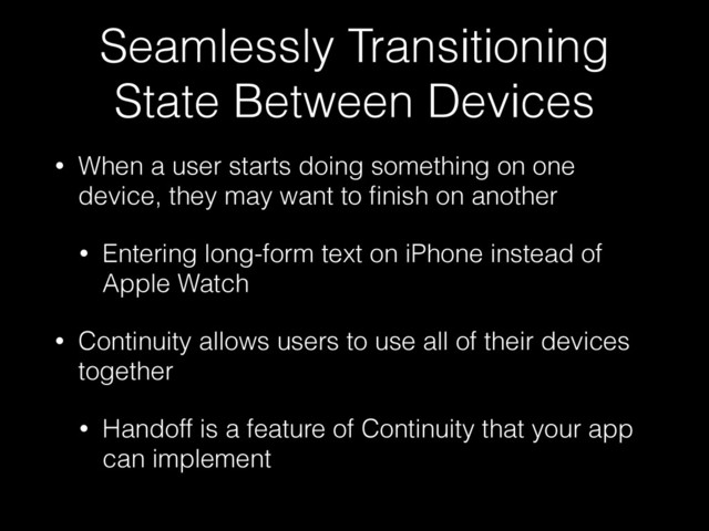 Seamlessly Transitioning
State Between Devices
• When a user starts doing something on one
device, they may want to ﬁnish on another
• Entering long-form text on iPhone instead of
Apple Watch
• Continuity allows users to use all of their devices
together
• Handoff is a feature of Continuity that your app
can implement
