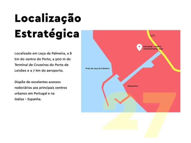 A2 8
Localização
Estratégica
Localizado em Leça da Palmeira, a 8
km do centro do Porto, a 500 m do
Terminal de Cruzeiros do Porto de
Leixões e a 7 km do aeroporto.
Dispõe de excelentes acessos
rodoviários aos principais centros
urbanos em Portugal e na
Galiza – Espanha.
27
