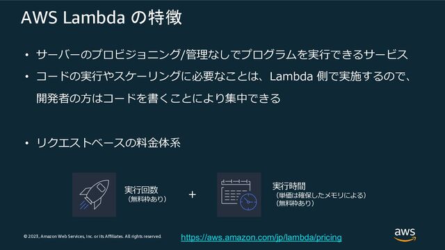 © 2023, Amazon Web Services, Inc. or its Affiliates. All rights reserved.
AWS Lambda の特徴
• サーバーのプロビジョニング/管理なしでプログラムを実⾏できるサービス
• コードの実⾏やスケーリングに必要なことは、Lambda 側で実施するので、
開発者の⽅はコードを書くことにより集中できる
• リクエストベースの料⾦体系
実⾏回数
（無料枠あり）
実⾏時間
（単価は確保したメモリによる）
（無料枠あり）
+
https://aws.amazon.com/jp/lambda/pricing

