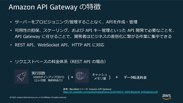 © 2023, Amazon Web Services, Inc. or its Affiliates. All rights reserved.
Amazon API Gateway の特徴
• サーバーをプロビジョニング/管理することなく、APIを作成・管理
• 可⽤性の担保、スケーリング、および API キー管理といった API 開発で必要なことを、
API Gateway に任せることで、開発者はビジネスの差別化に繋がる作業に集中できる
• REST API、WebSocket API、HTTP API に対応
• リクエストベースの料⾦体系（REST API の場合）
実⾏回数
（AWSサインアップ⽇から
12ヶ⽉間、無料枠あり）
( + キャッシュ
メモリ量
) + データ転送料金
参考） BlackBelt シリーズ: Amazon API Gateway
https://d1.awsstatic.com/webinars/jp/pdf/services/20190514_AWS-Blackbelt_APIGateway.pdf
