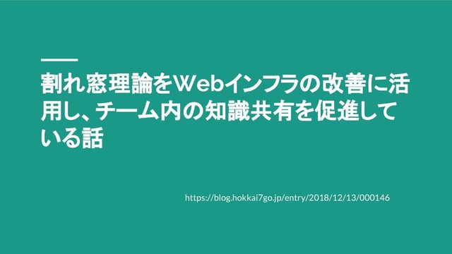 割れ窓理論をWebインフラの改善に活
用し、チーム内の知識共有を促進して
いる話
https://blog.hokkai7go.jp/entry/2018/12/13/000146
