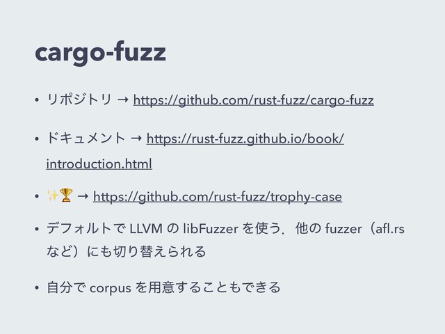 cargo-fuzz
• ϦϙδτϦ → https://github.com/rust-fuzz/cargo-fuzz
• υΩϡϝϯτ → https://rust-fuzz.github.io/book/
introduction.html
• ✨ → https://github.com/rust-fuzz/trophy-case
• σϑΥϧτͰ LLVM ͷ libFuzzer Λ࢖͏ɽଞͷ fuzzerʢaﬂ.rs
ͳͲʣʹ΋੾Γସ͑ΒΕΔ
• ࣗ෼Ͱ corpus Λ༻ҙ͢Δ͜ͱ΋Ͱ͖Δ
