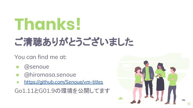 Thanks!
ご清聴ありがとうございました
You can find me at:
● @senoue
● @hiromasa.senoue
● https://github.com/Senoue/vm-titles
Go1.11とG01.9の環境を公開してます
16
