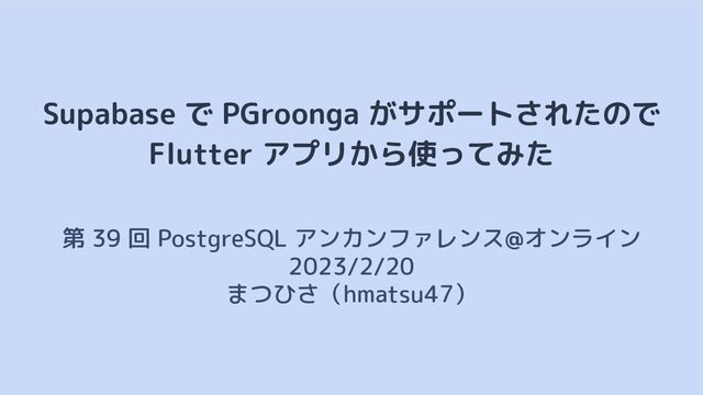 Supabase で PGroonga がサポートされたので
Flutter アプリから使ってみた
第 39 回 PostgreSQL アンカンファレンス@オンライン　
2023/2/20
まつひさ（hmatsu47）
