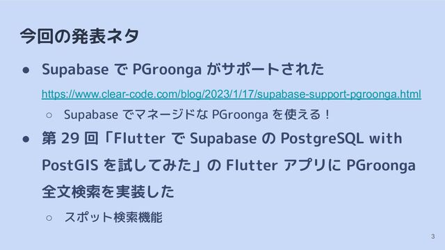 今回の発表ネタ
● Supabase で PGroonga がサポートされた
https://www.clear-code.com/blog/2023/1/17/supabase-support-pgroonga.html
○ Supabase でマネージドな PGroonga を使える！
● 第 29 回「Flutter で Supabase の PostgreSQL with
PostGIS を試してみた」の Flutter アプリに PGroonga
全文検索を実装した
○ スポット検索機能
3
