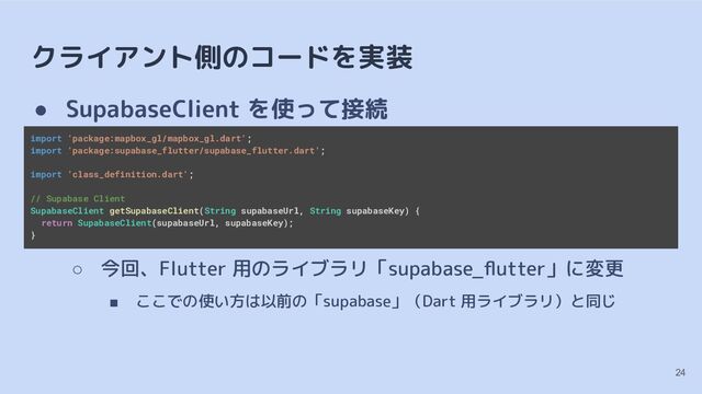 クライアント側のコードを実装
● SupabaseClient を使って接続
○ 今回、Flutter 用のライブラリ「supabase_ﬂutter」に変更
■ ここでの使い方は以前の「supabase」（Dart 用ライブラリ）と同じ
import 'package:mapbox_gl/mapbox_gl.dart';
import 'package:supabase_flutter/supabase_flutter.dart';
import 'class_definition.dart';
// Supabase Client
SupabaseClient getSupabaseClient(String supabaseUrl, String supabaseKey) {
return SupabaseClient(supabaseUrl, supabaseKey);
}
24
