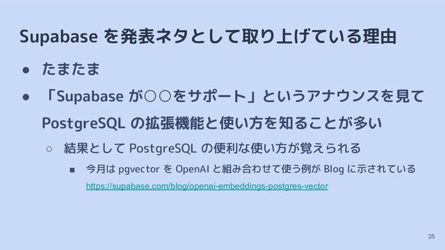 Supabase を発表ネタとして取り上げている理由
● たまたま
● 「Supabase が○○をサポート」というアナウンスを見て
PostgreSQL の拡張機能と使い方を知ることが多い
○ 結果として PostgreSQL の便利な使い方が覚えられる
■ 今月は pgvector を OpenAI と組み合わせて使う例が Blog に示されている
https://supabase.com/blog/openai-embeddings-postgres-vector
35
