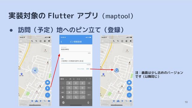 実装対象の Flutter アプリ（maptool）
● 訪問（予定）地へのピン立て（登録）
10
注：画面は少し古めのバージョン
です（以降同じ）
