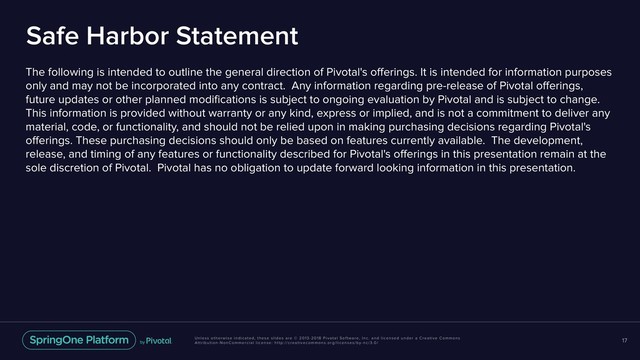 Unless otherwise indicated, these slides are © 2013-2018 Pivotal Software, Inc. and licensed under a Creative Commons
Attribution-NonCommercial license: http://creativecommons.org/licenses/by-nc/3.0/
Safe Harbor Statement
The following is intended to outline the general direction of Pivotal's offerings. It is intended for information purposes
only and may not be incorporated into any contract. Any information regarding pre-release of Pivotal offerings,
future updates or other planned modifications is subject to ongoing evaluation by Pivotal and is subject to change.
This information is provided without warranty or any kind, express or implied, and is not a commitment to deliver any
material, code, or functionality, and should not be relied upon in making purchasing decisions regarding Pivotal's
offerings. These purchasing decisions should only be based on features currently available. The development,
release, and timing of any features or functionality described for Pivotal's offerings in this presentation remain at the
sole discretion of Pivotal. Pivotal has no obligation to update forward looking information in this presentation.
17
