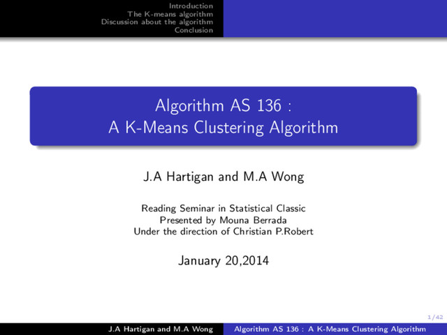 1/42
Introduction
The K-means algorithm
Discussion about the algorithm
Conclusion
Algorithm AS 136 :
A K-Means Clustering Algorithm
J.A Hartigan and M.A Wong
Reading Seminar in Statistical Classic
Presented by Mouna Berrada
Under the direction of Christian P.Robert
January 20,2014
J.A Hartigan and M.A Wong Algorithm AS 136 : A K-Means Clustering Algorithm

