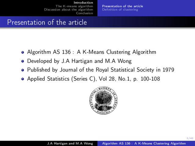 2/42
Introduction
The K-means algorithm
Discussion about the algorithm
Conclusion
Presentation of the article
Deﬁnition of clustering
Presentation of the article
Algorithm AS 136 : A K-Means Clustering Algorithm
Developed by J.A Hartigan and M.A Wong
Published by Journal of the Royal Statistical Society in 1979
Applied Statistics (Series C), Vol 28, No.1, p. 100-108
J.A Hartigan and M.A Wong Algorithm AS 136 : A K-Means Clustering Algorithm
