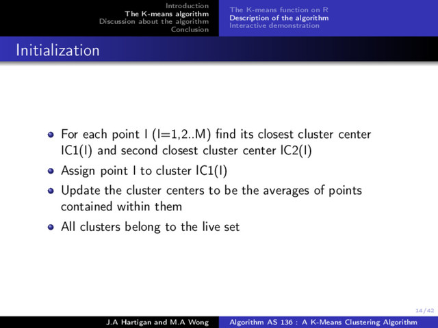 14/42
Introduction
The K-means algorithm
Discussion about the algorithm
Conclusion
The K-means function on R
Description of the algorithm
Interactive demonstration
Initialization
For each point I (I=1,2..M) ﬁnd its closest cluster center
IC1(I) and second closest cluster center lC2(I)
Assign point I to cluster lC1(I)
Update the cluster centers to be the averages of points
contained within them
All clusters belong to the live set
J.A Hartigan and M.A Wong Algorithm AS 136 : A K-Means Clustering Algorithm
