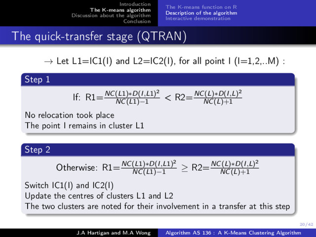 20/42
Introduction
The K-means algorithm
Discussion about the algorithm
Conclusion
The K-means function on R
Description of the algorithm
Interactive demonstration
The quick-transfer stage (QTRAN)
→ Let L1=IC1(I) and L2=IC2(I), for all point I (I=1,2,..M) :
Step 1
If: R1=NC(L1)∗D(I,L1)2
NC(L1)−1
< R2=NC(L)∗D(I,L)2
NC(L)+1
No relocation took place
The point I remains in cluster L1
Step 2
Otherwise: R1=NC(L1)∗D(I,L1)2
NC(L1)−1
≥ R2=NC(L)∗D(I,L)2
NC(L)+1
Switch IC1(I) and IC2(I)
Update the centres of clusters L1 and L2
The two clusters are noted for their involvement in a transfer at this step
J.A Hartigan and M.A Wong Algorithm AS 136 : A K-Means Clustering Algorithm
