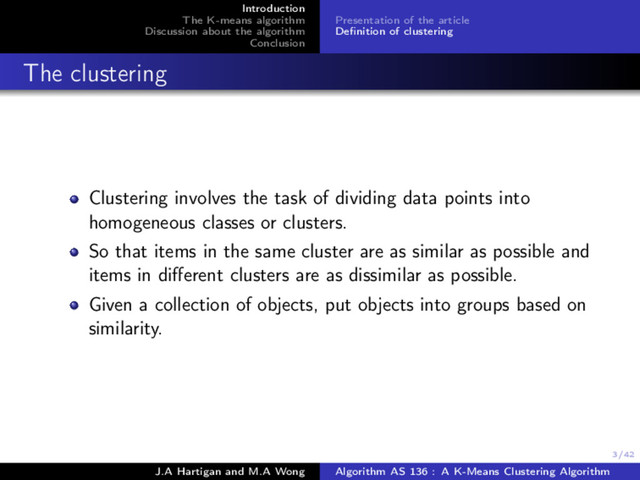 3/42
Introduction
The K-means algorithm
Discussion about the algorithm
Conclusion
Presentation of the article
Deﬁnition of clustering
The clustering
Clustering involves the task of dividing data points into
homogeneous classes or clusters.
So that items in the same cluster are as similar as possible and
items in diﬀerent clusters are as dissimilar as possible.
Given a collection of objects, put objects into groups based on
similarity.
J.A Hartigan and M.A Wong Algorithm AS 136 : A K-Means Clustering Algorithm
