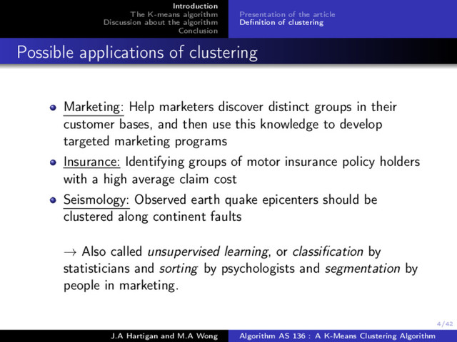 4/42
Introduction
The K-means algorithm
Discussion about the algorithm
Conclusion
Presentation of the article
Deﬁnition of clustering
Possible applications of clustering
Marketing: Help marketers discover distinct groups in their
customer bases, and then use this knowledge to develop
targeted marketing programs
Insurance: Identifying groups of motor insurance policy holders
with a high average claim cost
Seismology: Observed earth quake epicenters should be
clustered along continent faults
→ Also called unsupervised learning, or classiﬁcation by
statisticians and sorting by psychologists and segmentation by
people in marketing.
J.A Hartigan and M.A Wong Algorithm AS 136 : A K-Means Clustering Algorithm
