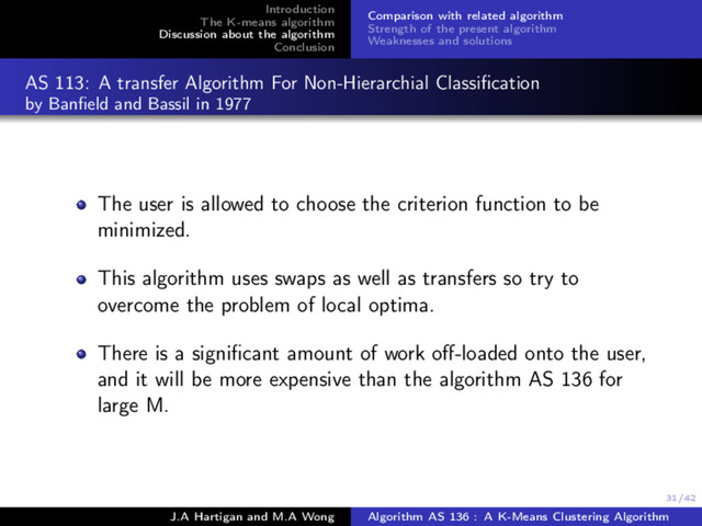 31/42
Introduction
The K-means algorithm
Discussion about the algorithm
Conclusion
Comparison with related algorithm
Strength of the present algorithm
Weaknesses and solutions
AS 113: A transfer Algorithm For Non-Hierarchial Classiﬁcation
by Banﬁeld and Bassil in 1977
The user is allowed to choose the criterion function to be
minimized.
This algorithm uses swaps as well as transfers so try to
overcome the problem of local optima.
There is a signiﬁcant amount of work oﬀ-loaded onto the user,
and it will be more expensive than the algorithm AS 136 for
large M.
J.A Hartigan and M.A Wong Algorithm AS 136 : A K-Means Clustering Algorithm
