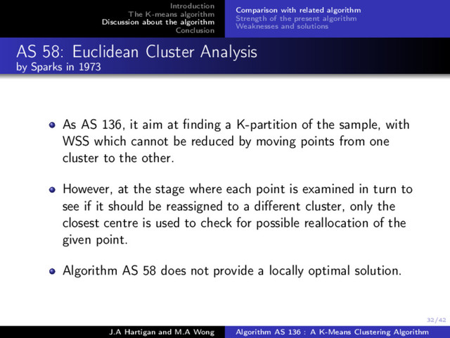 32/42
Introduction
The K-means algorithm
Discussion about the algorithm
Conclusion
Comparison with related algorithm
Strength of the present algorithm
Weaknesses and solutions
AS 58: Euclidean Cluster Analysis
by Sparks in 1973
As AS 136, it aim at ﬁnding a K-partition of the sample, with
WSS which cannot be reduced by moving points from one
cluster to the other.
However, at the stage where each point is examined in turn to
see if it should be reassigned to a diﬀerent cluster, only the
closest centre is used to check for possible reallocation of the
given point.
Algorithm AS 58 does not provide a locally optimal solution.
J.A Hartigan and M.A Wong Algorithm AS 136 : A K-Means Clustering Algorithm
