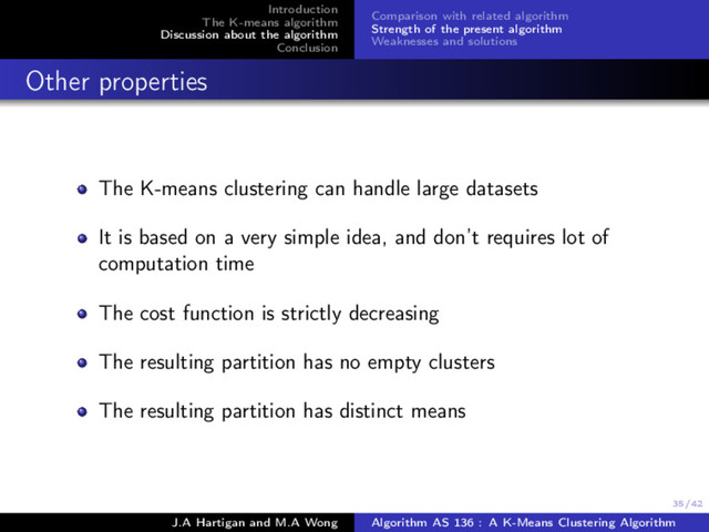 35/42
Introduction
The K-means algorithm
Discussion about the algorithm
Conclusion
Comparison with related algorithm
Strength of the present algorithm
Weaknesses and solutions
Other properties
The K-means clustering can handle large datasets
It is based on a very simple idea, and don’t requires lot of
computation time
The cost function is strictly decreasing
The resulting partition has no empty clusters
The resulting partition has distinct means
J.A Hartigan and M.A Wong Algorithm AS 136 : A K-Means Clustering Algorithm
