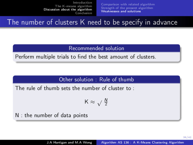 39/42
Introduction
The K-means algorithm
Discussion about the algorithm
Conclusion
Comparison with related algorithm
Strength of the present algorithm
Weaknesses and solutions
The number of clusters K need to be specify in advance
Recommended solution
Perform multiple trials to ﬁnd the best amount of clusters.
Other solution : Rule of thumb
The rule of thumb sets the number of cluster to :
K ≈
√ N
2
N : the number of data points
J.A Hartigan and M.A Wong Algorithm AS 136 : A K-Means Clustering Algorithm
